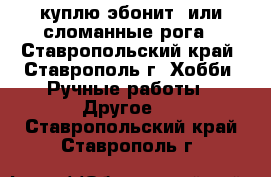 куплю эбонит  или сломанные рога - Ставропольский край, Ставрополь г. Хобби. Ручные работы » Другое   . Ставропольский край,Ставрополь г.